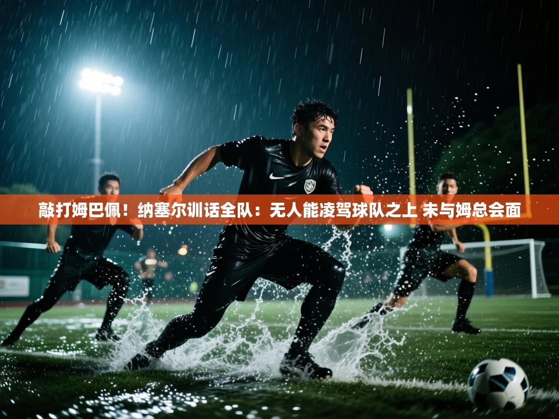 敲打姆巴佩!纳塞尔训话全队:无人能凌驾球队之上 未与姆总会面 第1张
