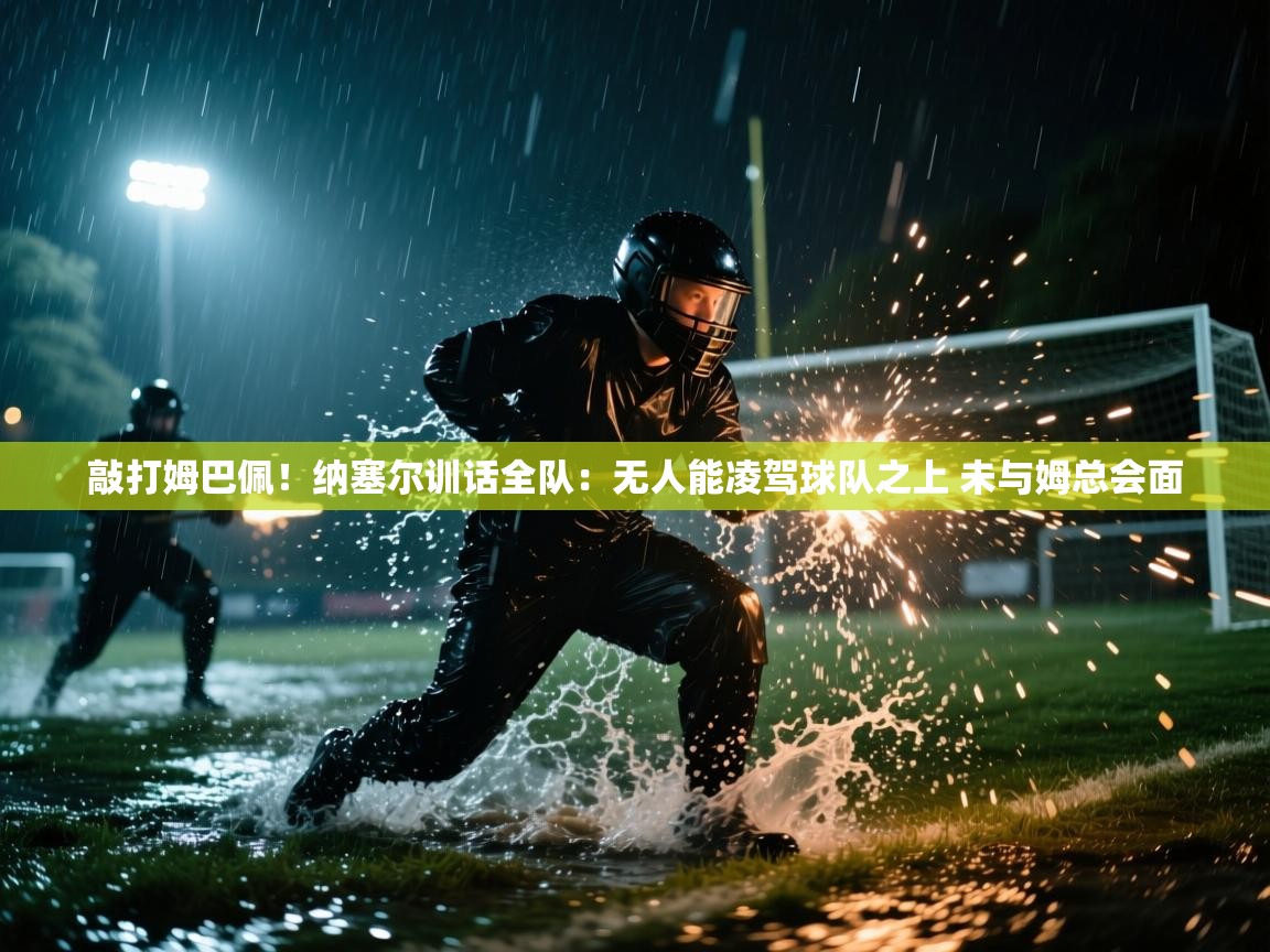 敲打姆巴佩!纳塞尔训话全队:无人能凌驾球队之上 未与姆总会面 第2张